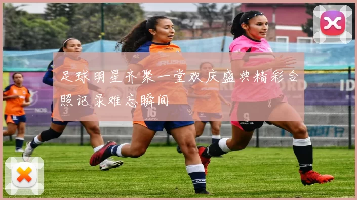 足球明星齐聚一堂欢庆盛典精彩合照记录难忘瞬间