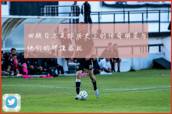 回顾日本足球历史上的传奇明星与他们的辉煌成就