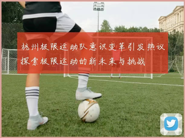 杭州极限运动队意识变革引发热议探索极限运动的新未来与挑战