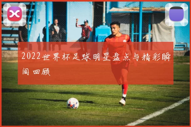 2022世界杯足球明星盘点与精彩瞬间回顾