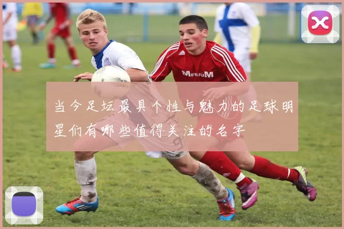 当今足坛最具个性与魅力的足球明星们有哪些值得关注的名字