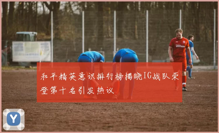 和平精英意识排行榜揭晓IG战队荣登第十名引发热议