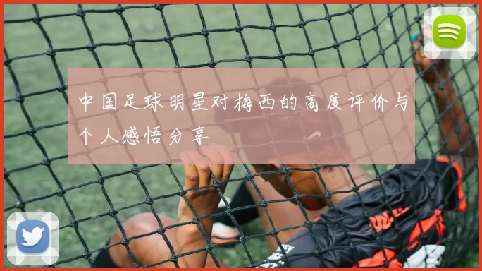 中国足球明星对梅西的高度评价与个人感悟分享