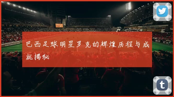 巴西足球明星罗克的辉煌历程与成就揭秘