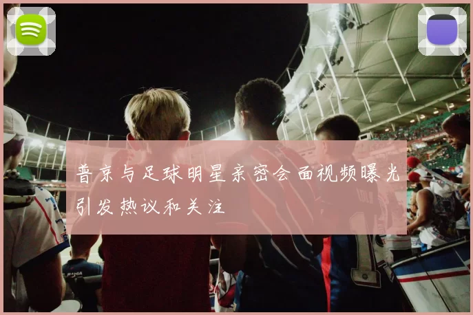 普京与足球明星亲密会面视频曝光引发热议和关注