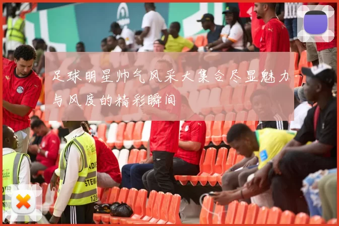 足球明星帅气风采大集合尽显魅力与风度的精彩瞬间