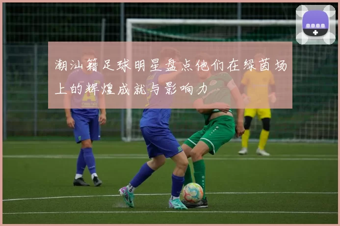 潮汕籍足球明星盘点他们在绿茵场上的辉煌成就与影响力