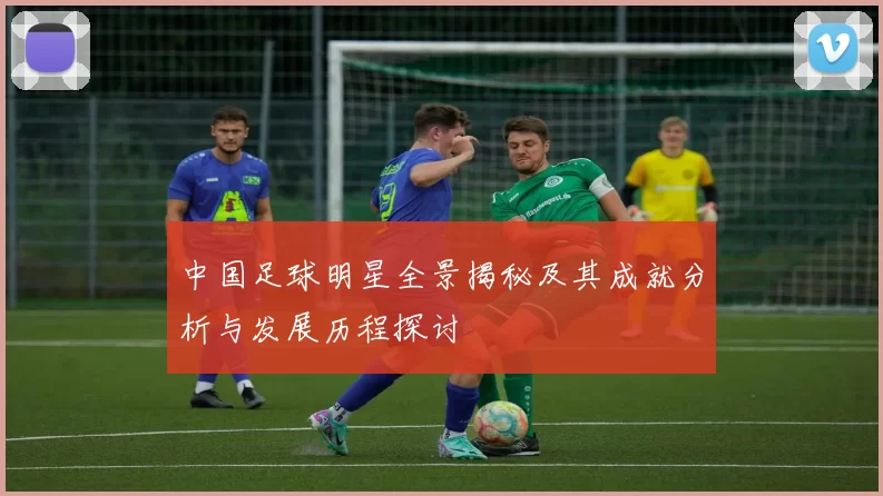 中国足球明星全景揭秘及其成就分析与发展历程探讨