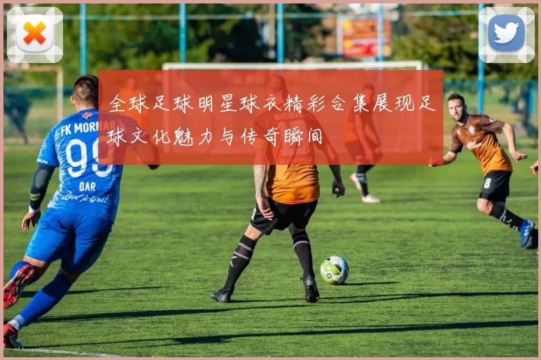 全球足球明星球衣精彩合集展现足球文化魅力与传奇瞬间