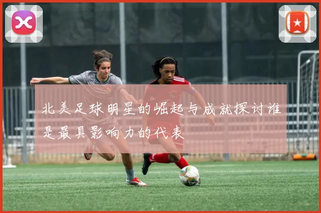 北美足球明星的崛起与成就探讨谁是最具影响力的代表