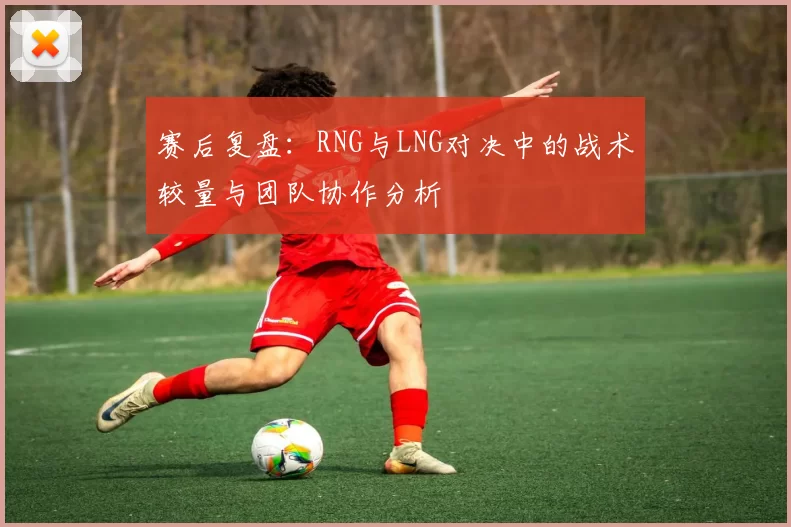 赛后复盘：RNG与LNG对决中的战术较量与团队协作分析