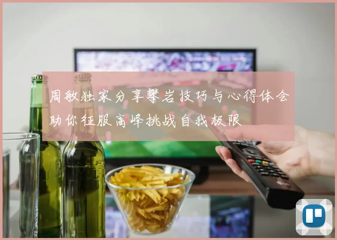 周敏独家分享攀岩技巧与心得体会助你征服高峰挑战自我极限
