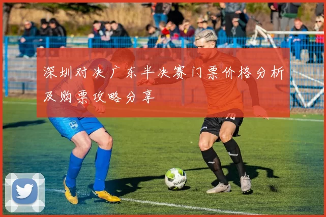 深圳对决广东半决赛门票价格分析及购票攻略分享