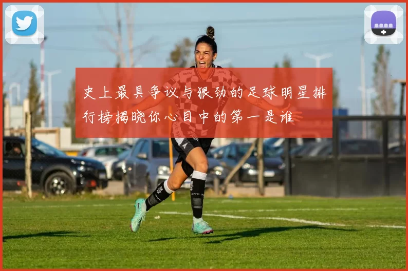 史上最具争议与狠劲的足球明星排行榜揭晓你心目中的第一是谁