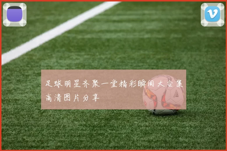 足球明星齐聚一堂精彩瞬间大合集高清图片分享