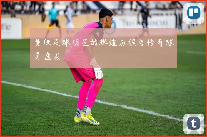 曼联足球明星的辉煌历程与传奇球员盘点