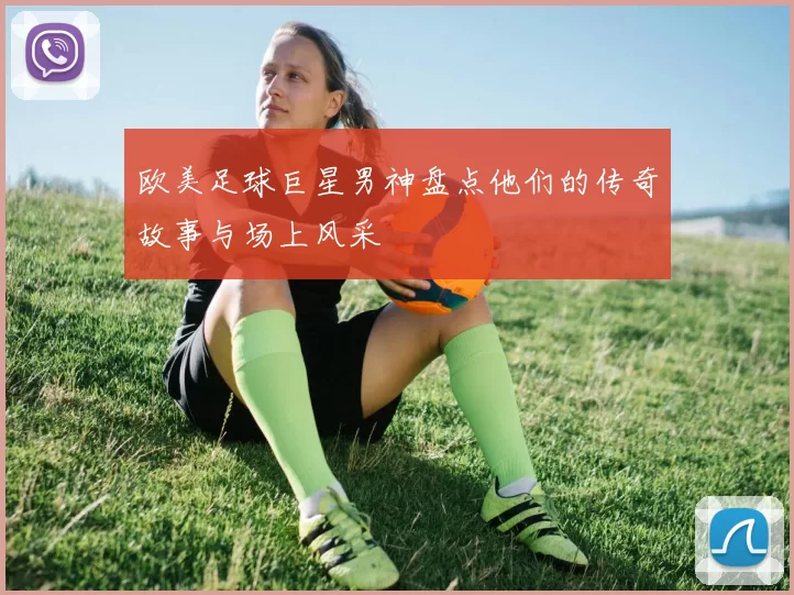 欧美足球巨星男神盘点他们的传奇故事与场上风采