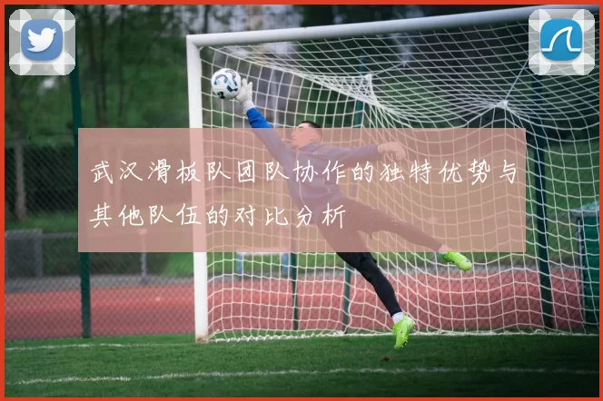 武汉滑板队团队协作的独特优势与其他队伍的对比分析