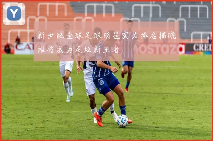 新世纪全球足球明星实力排名揭晓谁将成为足坛新王者