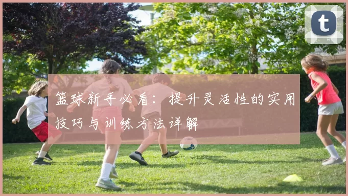 篮球新手必看：提升灵活性的实用技巧与训练方法详解