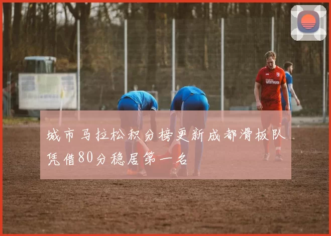 城市马拉松积分榜更新成都滑板队凭借80分稳居第一名