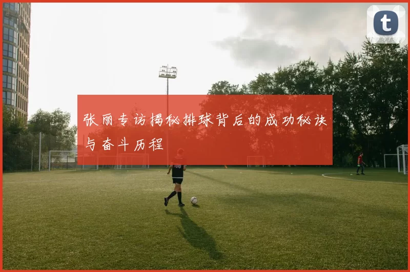 张丽专访揭秘排球背后的成功秘诀与奋斗历程