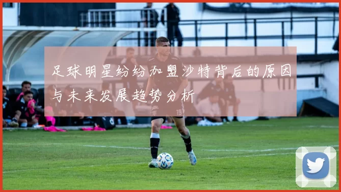 足球明星纷纷加盟沙特背后的原因与未来发展趋势分析