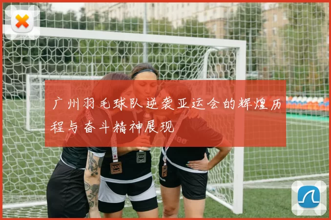 广州羽毛球队逆袭亚运会的辉煌历程与奋斗精神展现