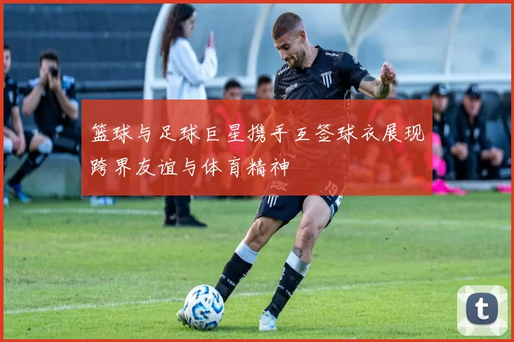 篮球与足球巨星携手互签球衣展现跨界友谊与体育精神