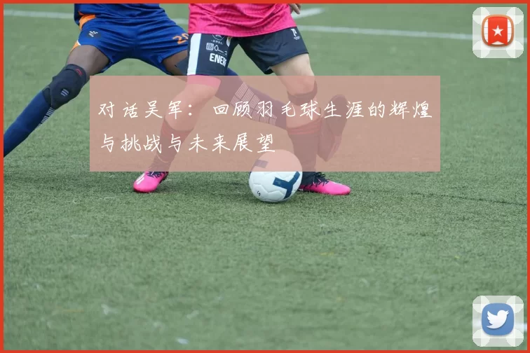 对话吴军：回顾羽毛球生涯的辉煌与挑战与未来展望