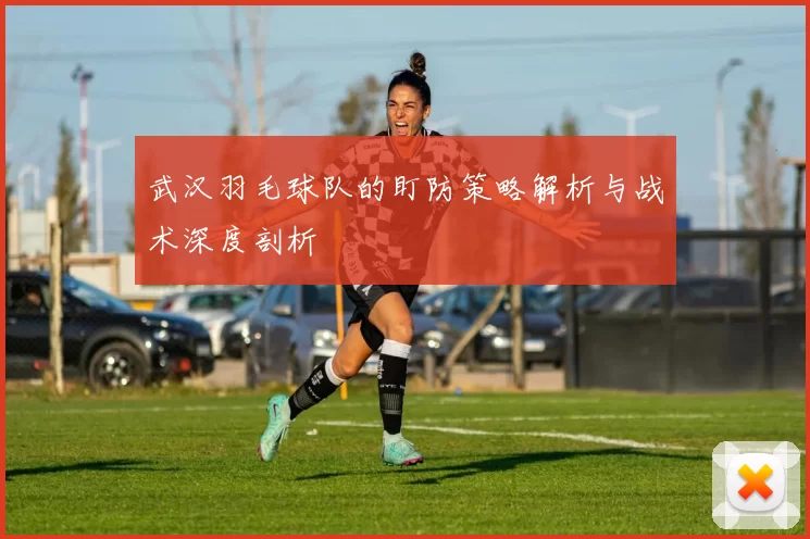 武汉羽毛球队的盯防策略解析与战术深度剖析
