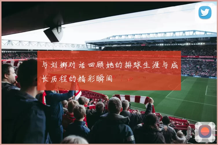 与刘娜对话回顾她的排球生涯与成长历程的精彩瞬间