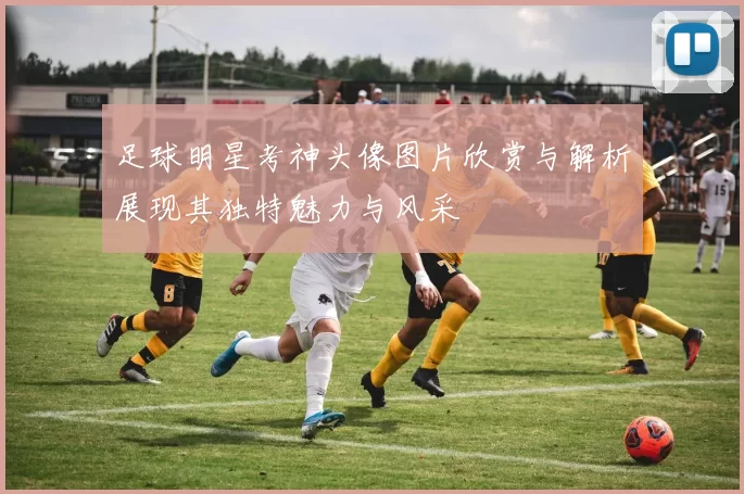 足球明星考神头像图片欣赏与解析展现其独特魅力与风采