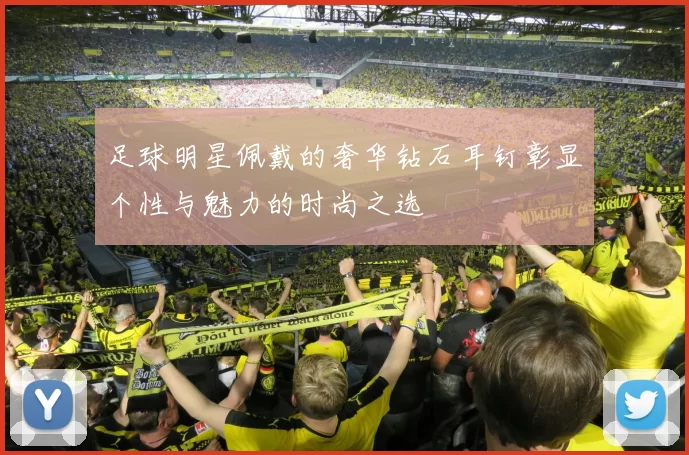 足球明星佩戴的奢华钻石耳钉彰显个性与魅力的时尚之选