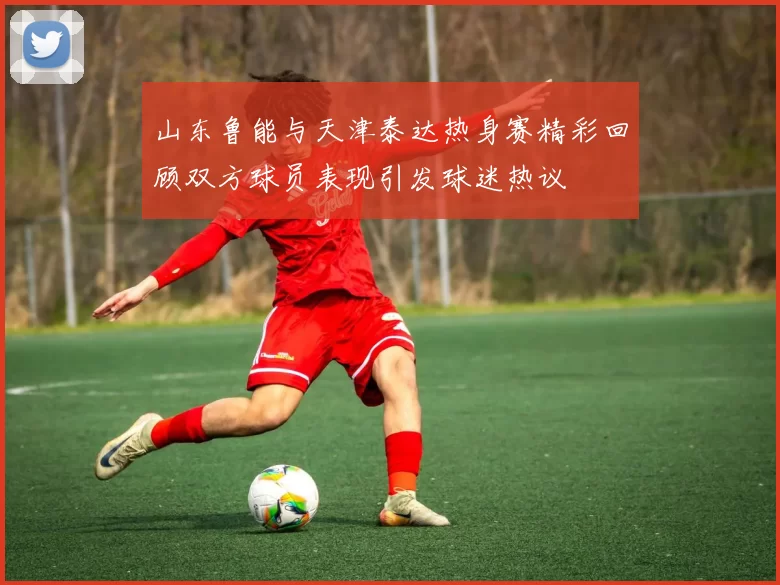 山东鲁能与天津泰达热身赛精彩回顾双方球员表现引发球迷热议