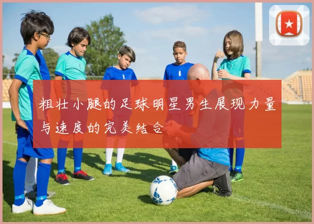 粗壮小腿的足球明星男生展现力量与速度的完美结合