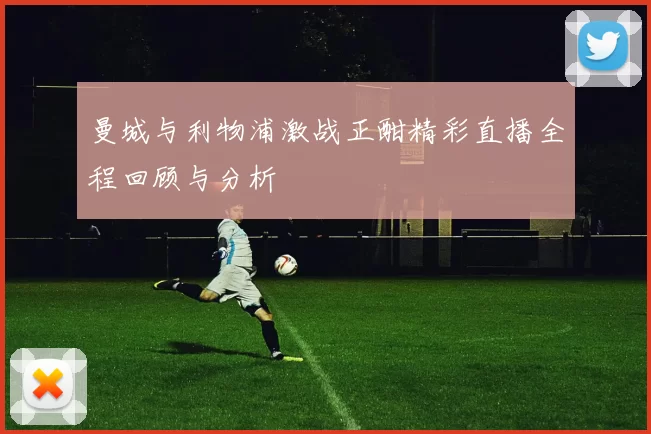 曼城与利物浦激战正酣精彩直播全程回顾与分析