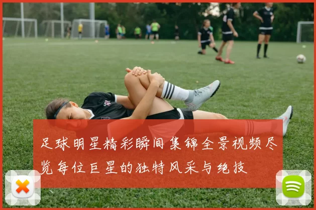 足球明星精彩瞬间集锦全景视频尽览每位巨星的独特风采与绝技