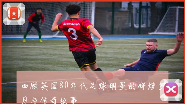 回顾英国80年代足球明星的辉煌岁月与传奇故事