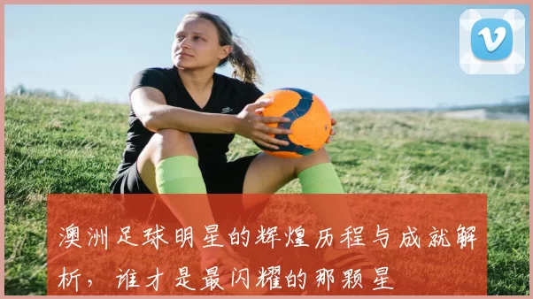 澳洲足球明星的辉煌历程与成就解析，谁才是最闪耀的那颗星