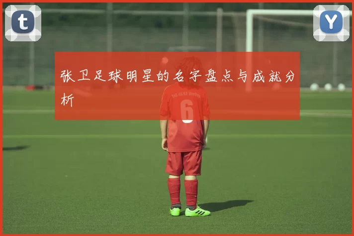 张卫足球明星的名字盘点与成就分析