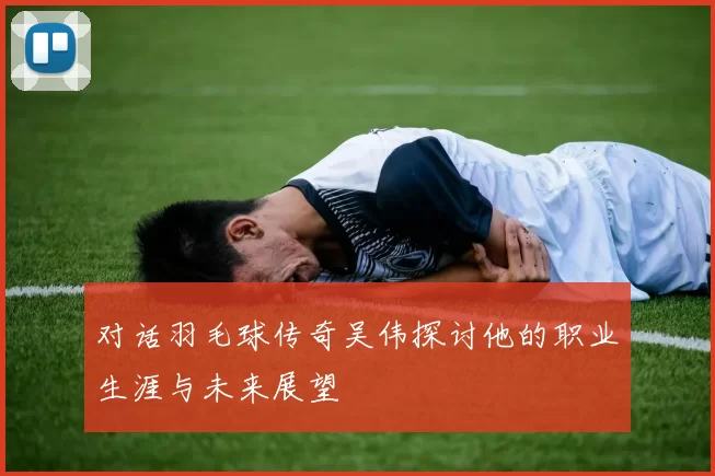 对话羽毛球传奇吴伟探讨他的职业生涯与未来展望