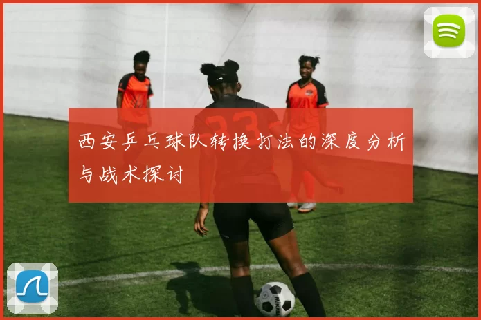 西安乒乓球队转换打法的深度分析与战术探讨