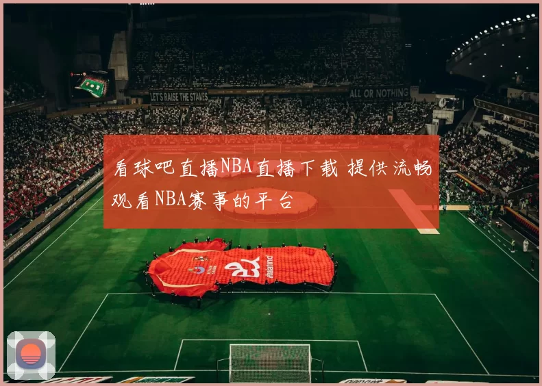 看球吧直播NBA直播下载 提供流畅观看NBA赛事的平台