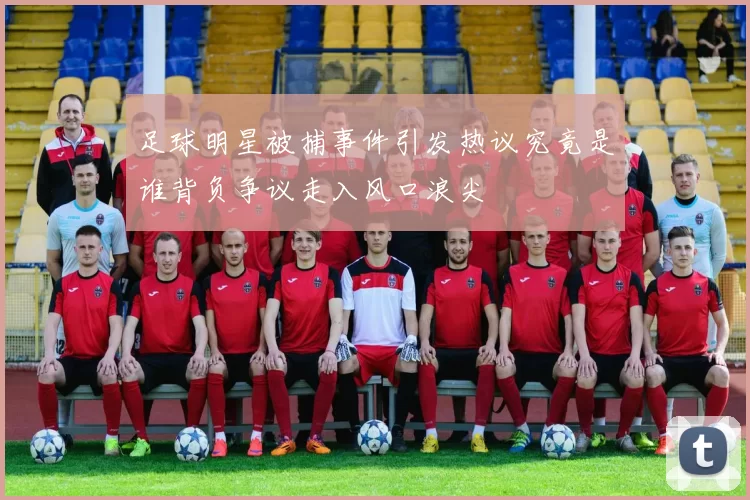 足球明星被捕事件引发热议究竟是谁背负争议走入风口浪尖